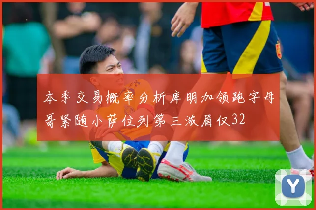 本季交易概率分析库明加领跑字母哥紧随小萨位列第三浓眉仅32