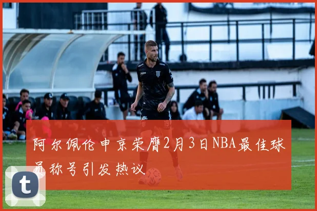 阿尔佩伦申京荣膺2月3日NBA最佳球员称号引发热议