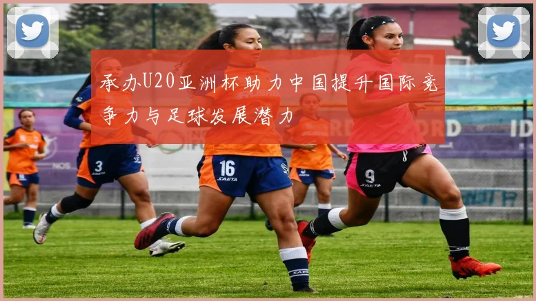 承办U20亚洲杯助力中国提升国际竞争力与足球发展潜力