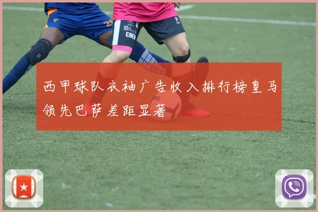 西甲球队衣袖广告收入排行榜皇马领先巴萨差距显著