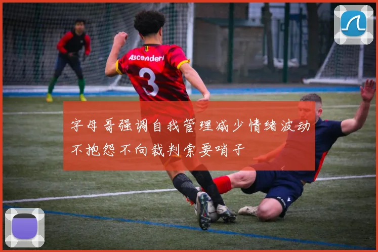 字母哥强调自我管理减少情绪波动不抱怨不向裁判索要哨子