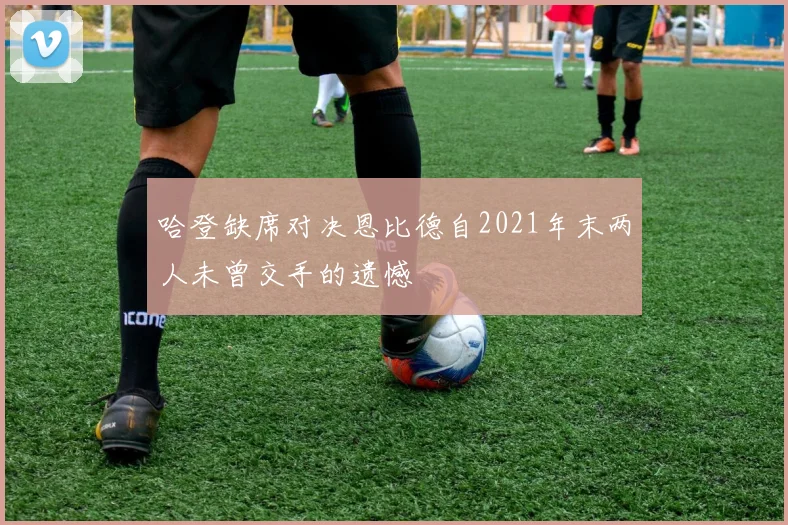 哈登缺席对决恩比德自2021年末两人未曾交手的遗憾