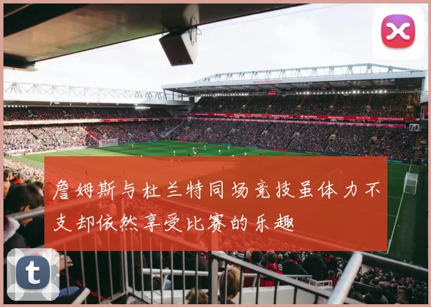 詹姆斯与杜兰特同场竞技虽体力不支却依然享受比赛的乐趣