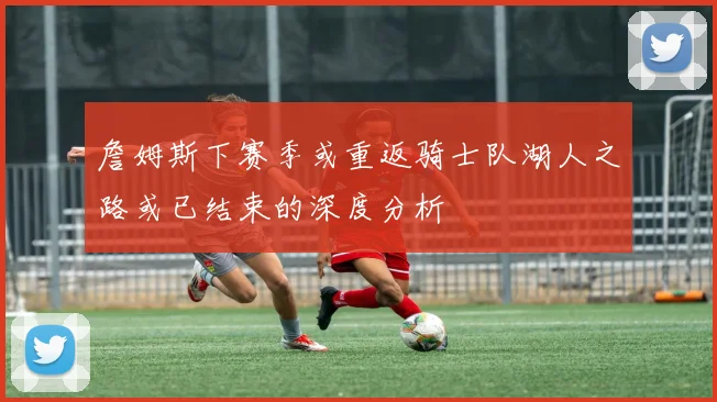 詹姆斯下赛季或重返骑士队湖人之路或已结束的深度分析