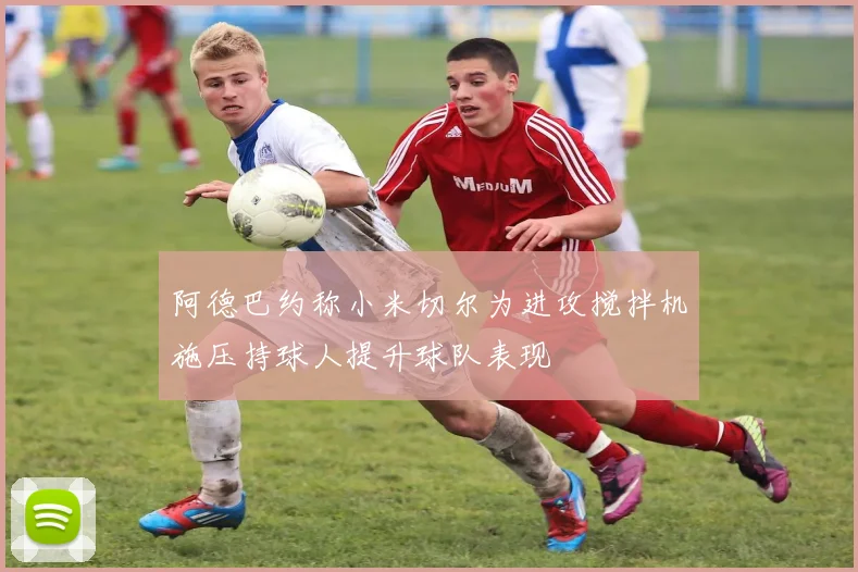 阿德巴约称小米切尔为进攻搅拌机施压持球人提升球队表现