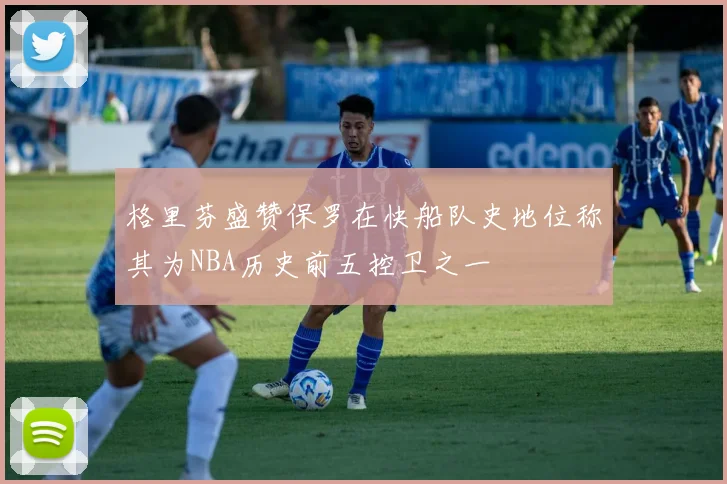 格里芬盛赞保罗在快船队史地位称其为NBA历史前五控卫之一