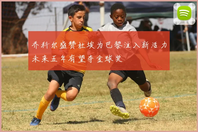 乔科尔盛赞杜埃为巴黎注入新活力未来五年有望夺金球奖