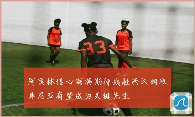 阿莫林信心满满期待战胜西汉姆联库尼亚有望成为关键先生