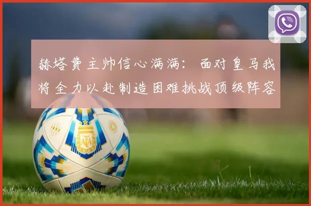 赫塔费主帅信心满满：面对皇马我将全力以赴制造困难挑战顶级阵容