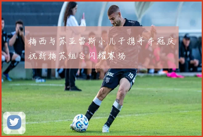 梅西与苏亚雷斯小儿子携手夺冠庆祝新梅苏组合闪耀赛场