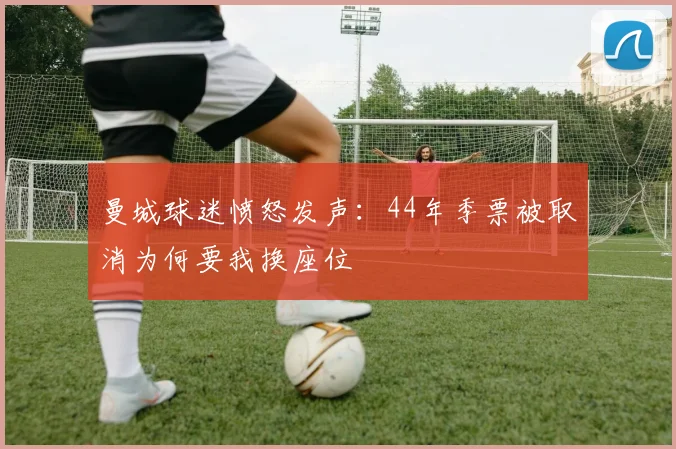 曼城球迷愤怒发声：44年季票被取消为何要我换座位