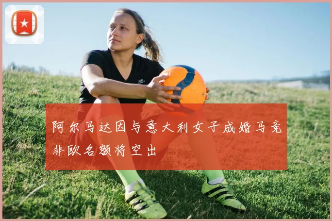 阿尔马达因与意大利女子成婚马竞非欧名额将空出