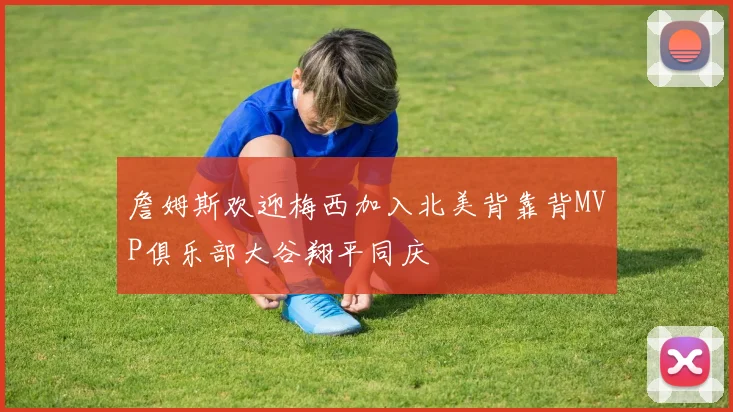 詹姆斯欢迎梅西加入北美背靠背MVP俱乐部大谷翔平同庆