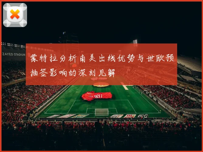 蒙特拉分析南美出线优势与世欧预抽签影响的深刻见解