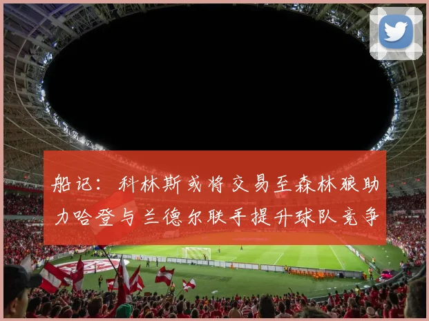 船记：科林斯或将交易至森林狼助力哈登与兰德尔联手提升球队竞争力