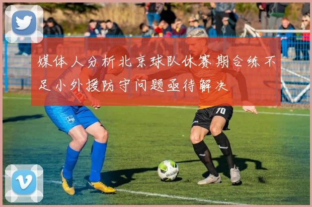 媒体人分析北京球队休赛期合练不足小外援防守问题亟待解决