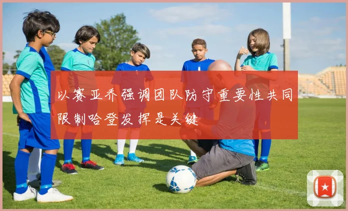 以赛亚乔强调团队防守重要性共同限制哈登发挥是关键