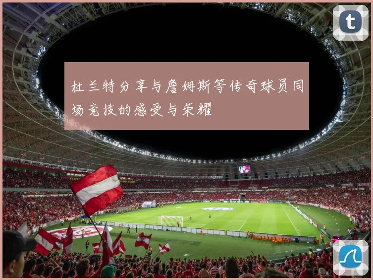 杜兰特分享与詹姆斯等传奇球员同场竞技的感受与荣耀