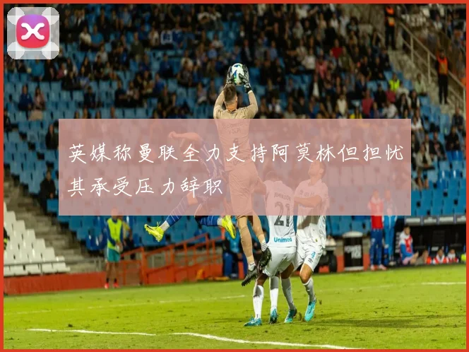 英媒称曼联全力支持阿莫林但担忧其承受压力辞职