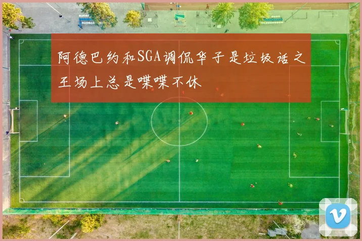 阿德巴约和SGA调侃华子是垃圾话之王场上总是喋喋不休