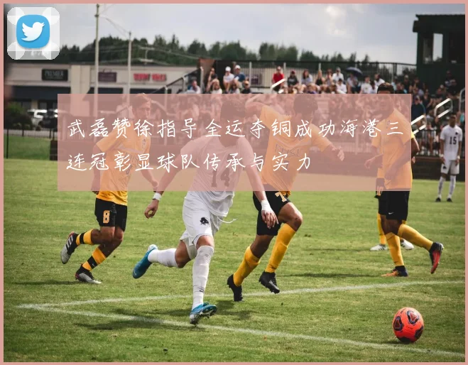 武磊赞徐指导全运夺铜成功海港三连冠彰显球队传承与实力