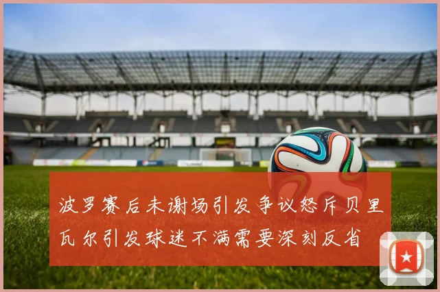 波罗赛后未谢场引发争议怒斥贝里瓦尔引发球迷不满需要深刻反省