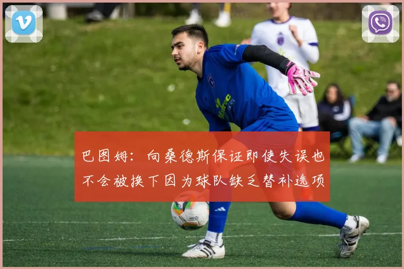 巴图姆：向桑德斯保证即使失误也不会被换下因为球队缺乏替补选项
