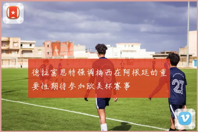 德拉富恩特强调梅西在阿根廷的重要性期待参加欧美杯赛事