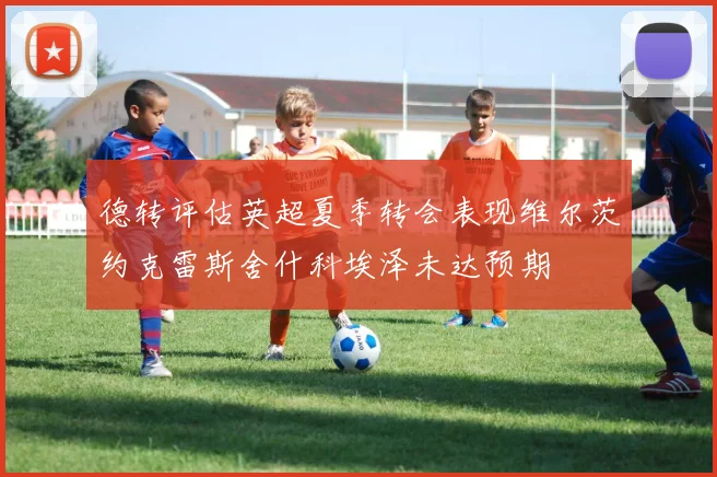 德转评估英超夏季转会表现维尔茨约克雷斯舍什科埃泽未达预期
