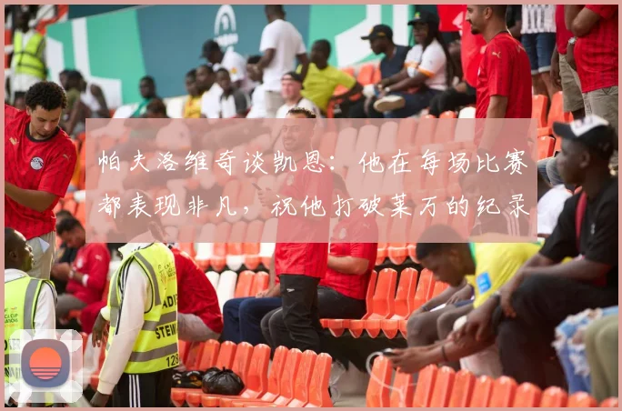 帕夫洛维奇谈凯恩：他在每场比赛都表现非凡，祝他打破莱万的纪录