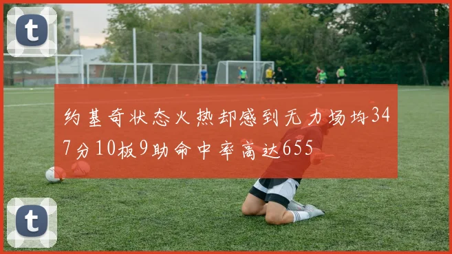 约基奇状态火热却感到无力场均347分10板9助命中率高达655