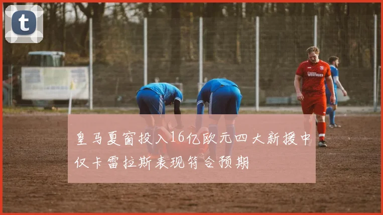 皇马夏窗投入16亿欧元四大新援中仅卡雷拉斯表现符合预期