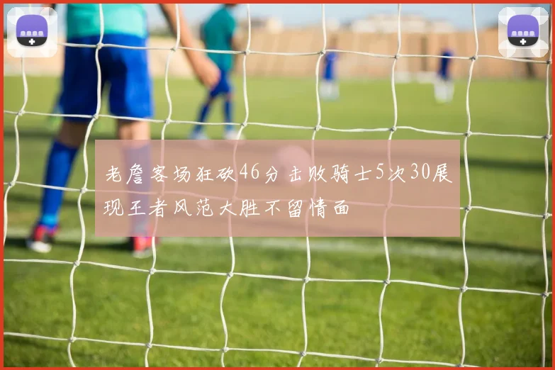 老詹客场狂砍46分击败骑士5次30展现王者风范大胜不留情面