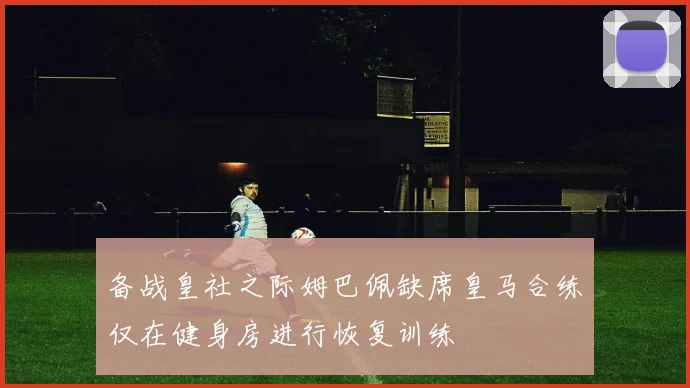 备战皇社之际姆巴佩缺席皇马合练仅在健身房进行恢复训练