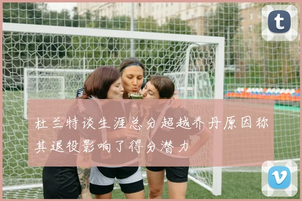 杜兰特谈生涯总分超越乔丹原因称其退役影响了得分潜力