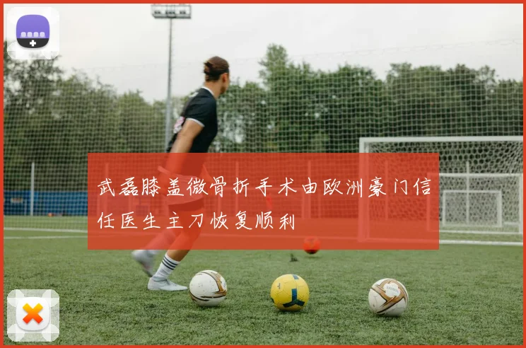 武磊膝盖微骨折手术由欧洲豪门信任医生主刀恢复顺利