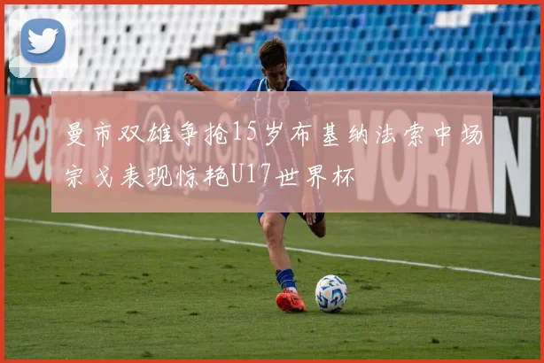 曼市双雄争抢15岁布基纳法索中场宗戈表现惊艳U17世界杯