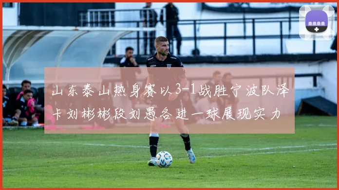 山东泰山热身赛以3-1战胜宁波队泽卡刘彬彬段刘愚各进一球展现实力