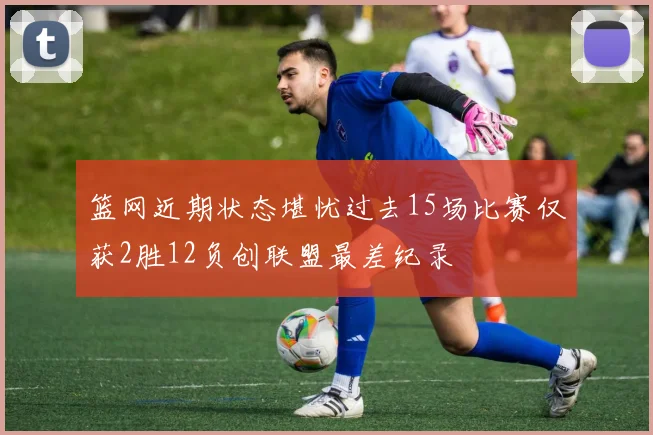 篮网近期状态堪忧过去15场比赛仅获2胜12负创联盟最差纪录