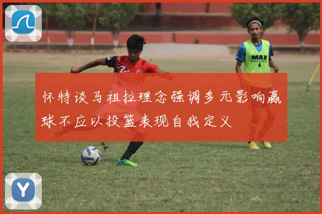 怀特谈马祖拉理念强调多元影响赢球不应以投篮表现自我定义