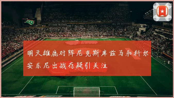 明天雄鹿对阵尼克斯库兹马和科尔安东尼出战存疑引关注