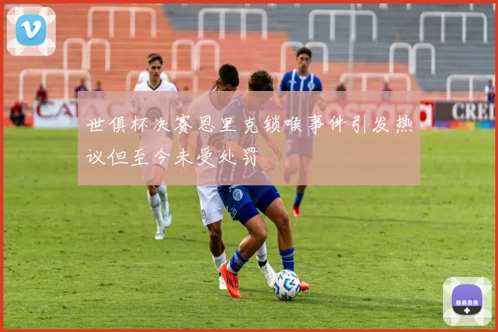 世俱杯决赛恩里克锁喉事件引发热议但至今未受处罚