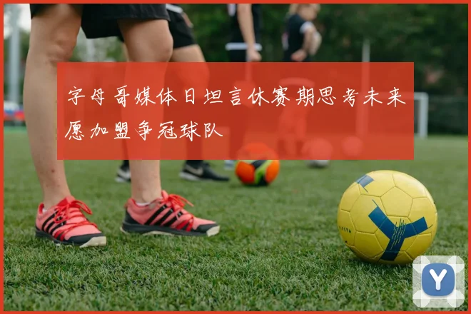 字母哥媒体日坦言休赛期思考未来愿加盟争冠球队