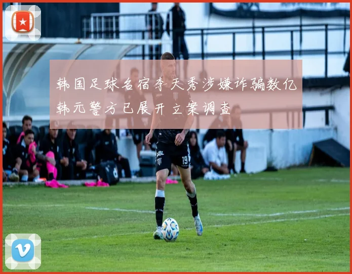 韩国足球名宿李天秀涉嫌诈骗数亿韩元警方已展开立案调查