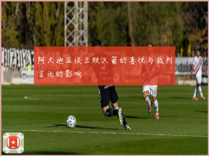 阿夫迪亚谈击败火箭的喜悦与裁判言论的影响