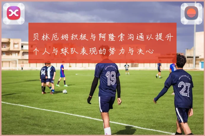 贝林厄姆积极与阿隆索沟通以提升个人与球队表现的努力与决心